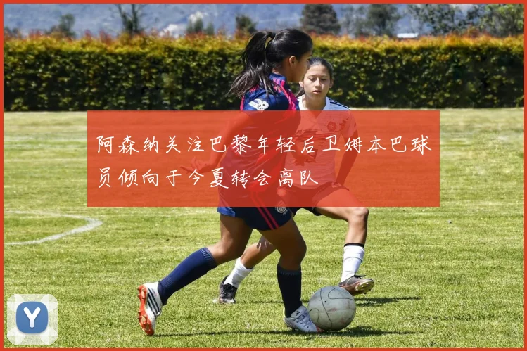 阿森纳关注巴黎年轻后卫姆本巴球员倾向于今夏转会离队