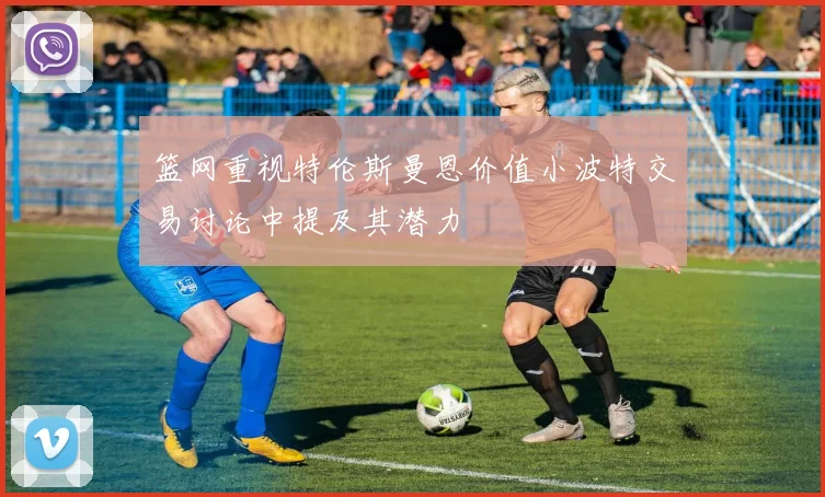 篮网重视特伦斯曼恩价值小波特交易讨论中提及其潜力