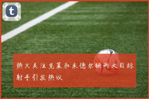 热火关注克莱和米德尔顿两大目标射手引发热议