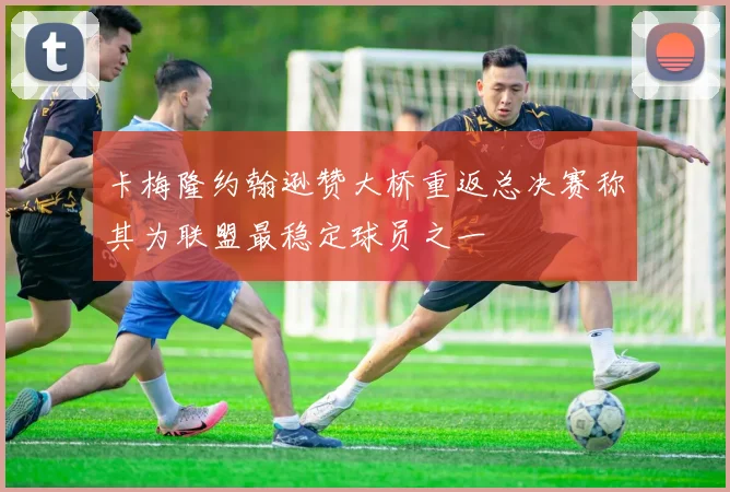 卡梅隆约翰逊赞大桥重返总决赛称其为联盟最稳定球员之一