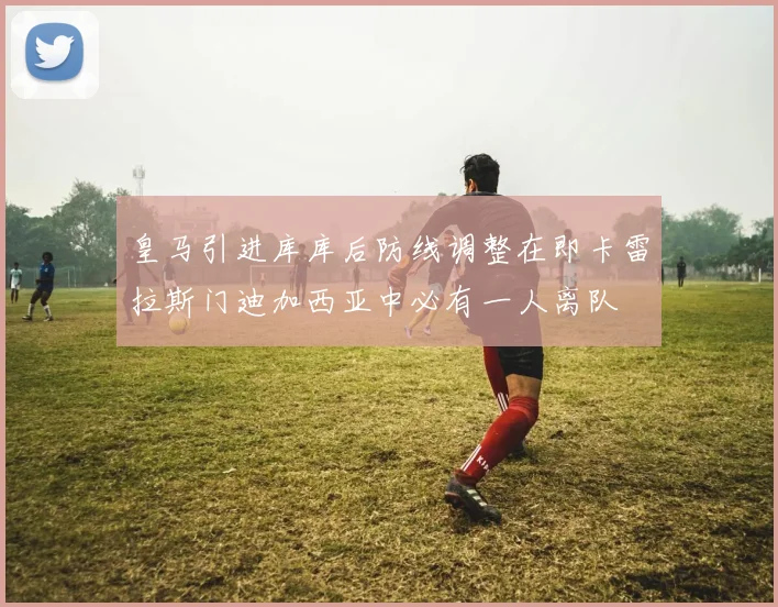 皇马引进库库后防线调整在即卡雷拉斯门迪加西亚中必有一人离队