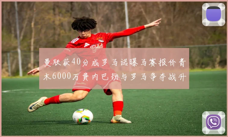 曼联获40分成罗马诺曝马赛报价青木6000万费内巴切与罗马争夺战升级