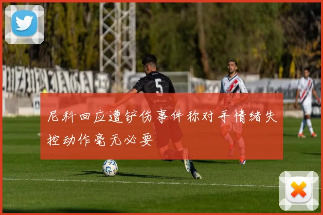 尼科回应遭铲伤事件称对手情绪失控动作毫无必要