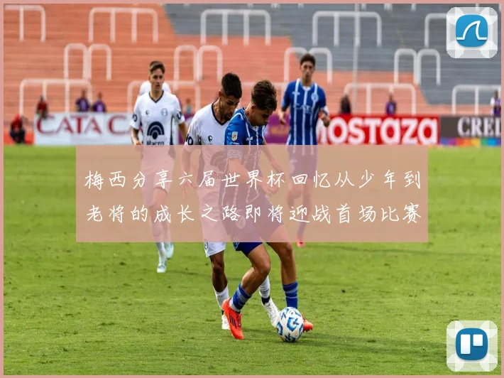 梅西分享六届世界杯回忆从少年到老将的成长之路即将迎战首场比赛