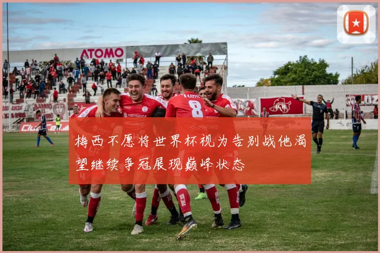 梅西不愿将世界杯视为告别战他渴望继续争冠展现巅峰状态