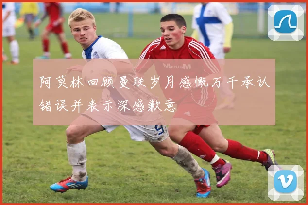 阿莫林回顾曼联岁月感慨万千承认错误并表示深感歉意