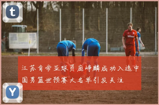 江苏肯帝亚球员庞峥麟成功入选中国男篮世预赛大名单引发关注