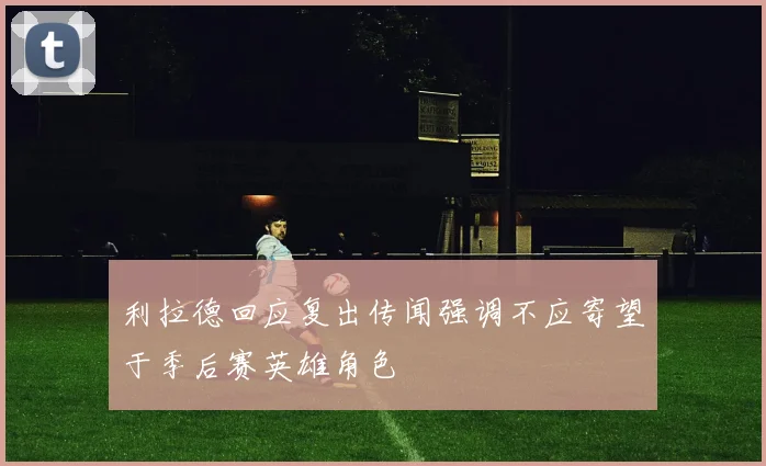 利拉德回应复出传闻强调不应寄望于季后赛英雄角色