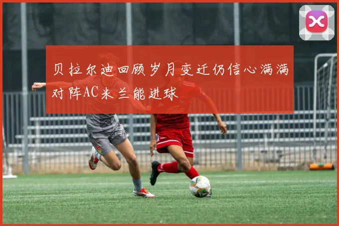 贝拉尔迪回顾岁月变迁仍信心满满对阵AC米兰能进球
