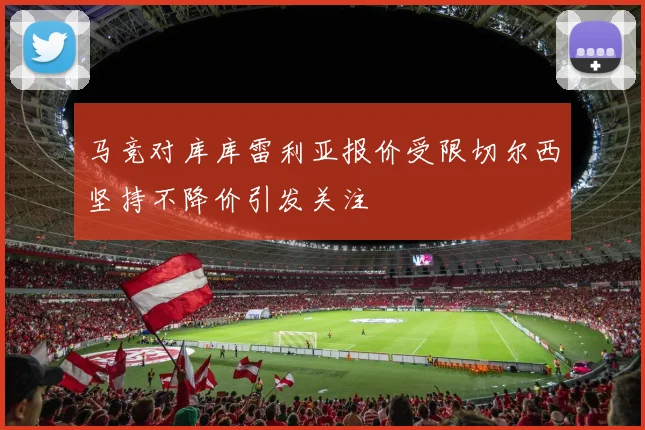 马竞对库库雷利亚报价受限切尔西坚持不降价引发关注