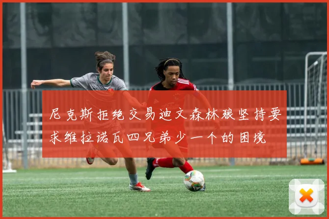尼克斯拒绝交易迪文森林狼坚持要求维拉诺瓦四兄弟少一个的困境