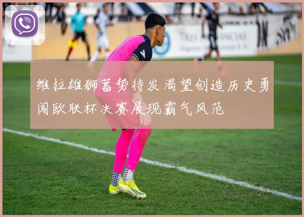 维拉雄狮蓄势待发渴望创造历史勇闯欧联杯决赛展现霸气风范