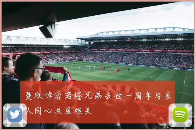 曼联悼念若塔兄弟去世一周年与亲人同心共度难关
