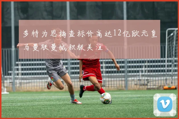 多特为恩梅查标价高达12亿欧元皇马曼联曼城积极关注