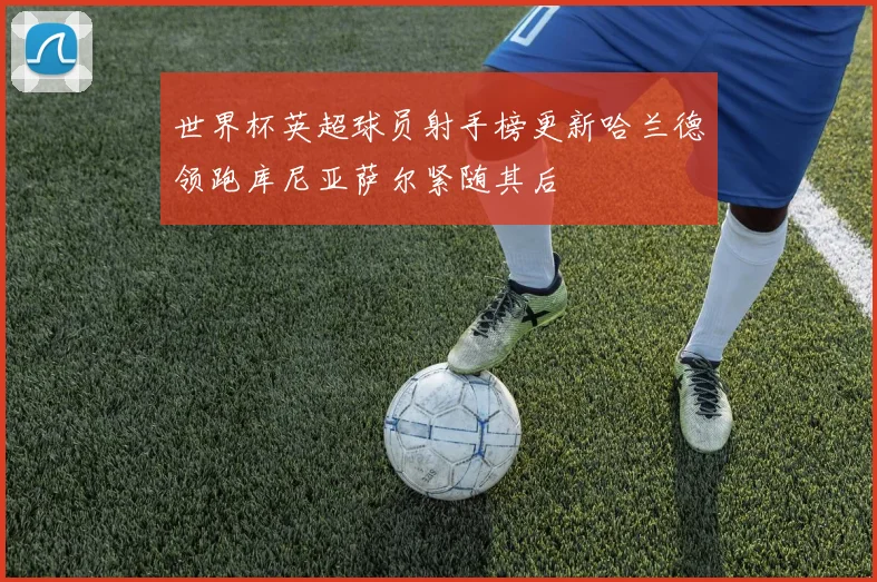 世界杯英超球员射手榜更新哈兰德领跑库尼亚萨尔紧随其后