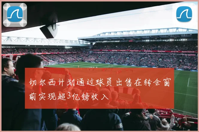 切尔西计划通过球员出售在转会窗前实现超3亿镑收入