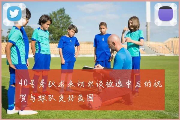 40号秀狄龙米切尔谈被选中后的祝贺与球队良好氛围