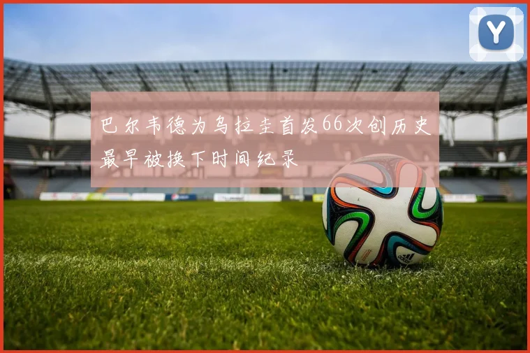 巴尔韦德为乌拉圭首发66次创历史最早被换下时间纪录