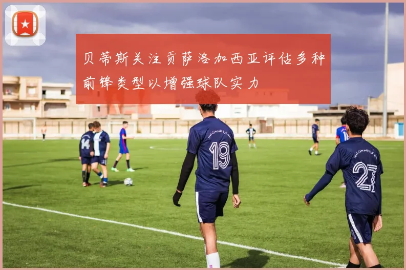 贝蒂斯关注贡萨洛加西亚评估多种前锋类型以增强球队实力