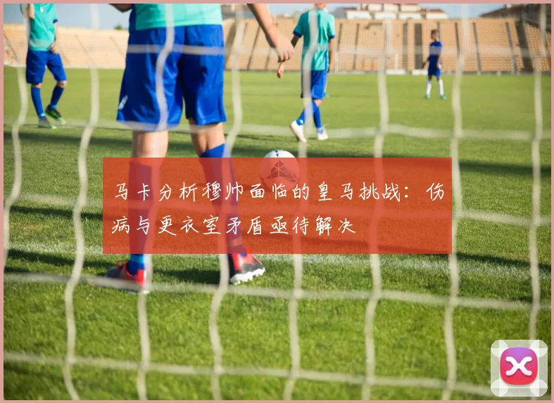 马卡分析穆帅面临的皇马挑战：伤病与更衣室矛盾亟待解决