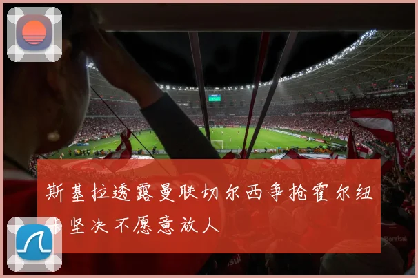 斯基拉透露曼联切尔西争抢霍尔纽卡坚决不愿意放人